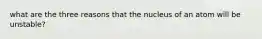 what are the three reasons that the nucleus of an atom will be unstable?