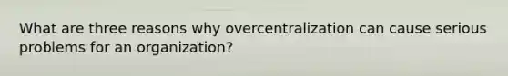 What are three reasons why overcentralization can cause serious problems for an organization?