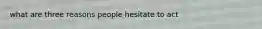 what are three reasons people hesitate to act