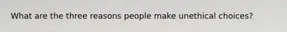 What are the three reasons people make unethical choices?