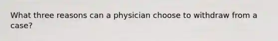 What three reasons can a physician choose to withdraw from a case?