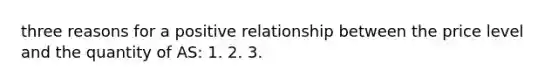 three reasons for a positive relationship between the price level and the quantity of AS: 1. 2. 3.