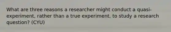 What are three reasons a researcher might conduct a quasi-experiment, rather than a true experiment, to study a research question? (CYU)