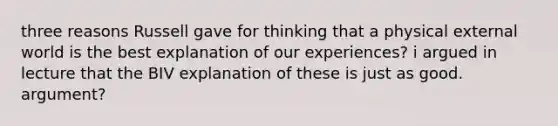 three reasons Russell gave for thinking that a physical external world is the best explanation of our experiences? i argued in lecture that the BIV explanation of these is just as good. argument?