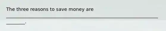 The three reasons to save money are _________________________________________________________________________.