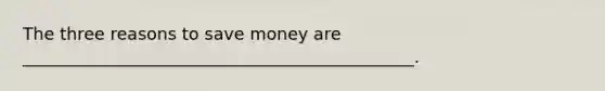 The three reasons to save money are ______________________________________________.