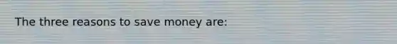 The three reasons to save money are: