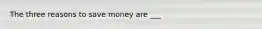 The three reasons to save money are ___