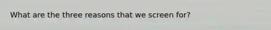 What are the three reasons that we screen for?