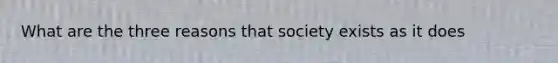 What are the three reasons that society exists as it does