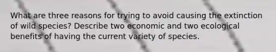 What are three reasons for trying to avoid causing the extinction of wild species? Describe two economic and two ecological benefits of having the current variety of species.