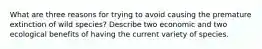 What are three reasons for trying to avoid causing the premature extinction of wild species? Describe two economic and two ecological benefits of having the current variety of species.