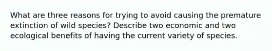 What are three reasons for trying to avoid causing the premature extinction of wild species? Describe two economic and two ecological benefits of having the current variety of species.
