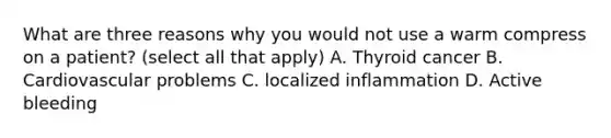 What are three reasons why you would not use a warm compress on a patient? (select all that apply) A. Thyroid cancer B. Cardiovascular problems C. localized inflammation D. Active bleeding