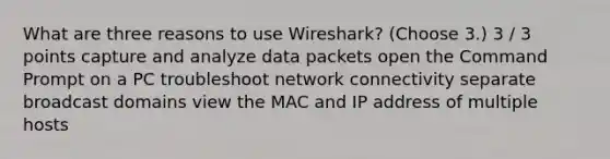 What are three reasons to use Wireshark? (Choose 3.) 3 / 3 points capture and analyze data packets open the Command Prompt on a PC troubleshoot network connectivity separate broadcast domains view the MAC and IP address of multiple hosts