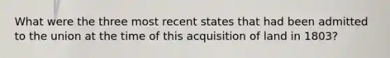 What were the three most recent states that had been admitted to the union at the time of this acquisition of land in 1803?