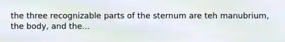 the three recognizable parts of the sternum are teh manubrium, the body, and the...