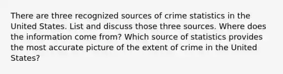 There are three recognized sources of crime statistics in the United States. List and discuss those three sources. Where does the information come from? Which source of statistics provides the most accurate picture of the extent of crime in the United States?