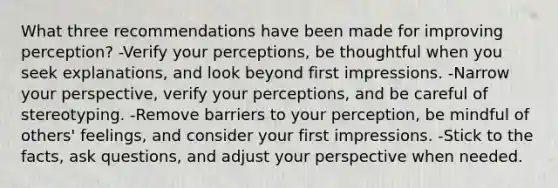 What three recommendations have been made for improving perception? -Verify your perceptions, be thoughtful when you seek explanations, and look beyond first impressions. -Narrow your perspective, verify your perceptions, and be careful of stereotyping. -Remove barriers to your perception, be mindful of others' feelings, and consider your first impressions. -Stick to the facts, ask questions, and adjust your perspective when needed.