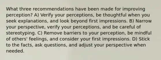 What three recommendations have been made for improving perception? A) Verify your perceptions, be thoughtful when you seek explanations, and look beyond first impressions. B) Narrow your perspective, verify your perceptions, and be careful of stereotyping. C) Remove barriers to your perception, be mindful of others' feelings, and consider your first impressions. D) Stick to the facts, ask questions, and adjust your perspective when needed.