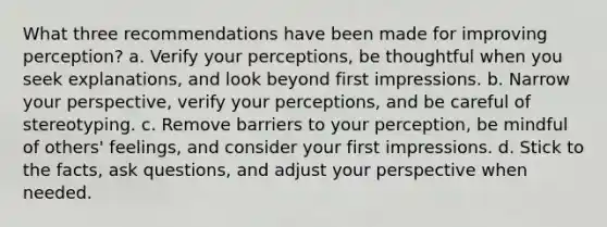 What three recommendations have been made for improving perception? a. Verify your perceptions, be thoughtful when you seek explanations, and look beyond first impressions. b. Narrow your perspective, verify your perceptions, and be careful of stereotyping. c. Remove barriers to your perception, be mindful of others' feelings, and consider your first impressions. d. Stick to the facts, ask questions, and adjust your perspective when needed.