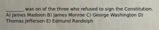 ________ was on of the three who refused to sign the Constitution. A) James Madison B) James Monroe C) George Washington D) Thomas Jefferson E) Edmund Randolph