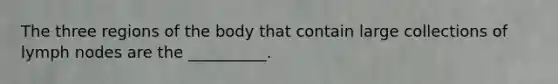 The three regions of the body that contain large collections of lymph nodes are the __________.