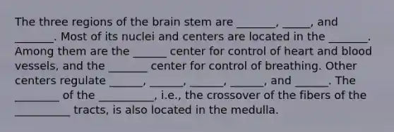 The three regions of the brain stem are _______, _____, and _______. Most of its nuclei and centers are located in the _______. Among them are the ______ center for control of heart and blood vessels, and the _______ center for control of breathing. Other centers regulate ______, ______, ______, ______, and ______. The ________ of the __________, i.e., the crossover of the fibers of the __________ tracts, is also located in the medulla.