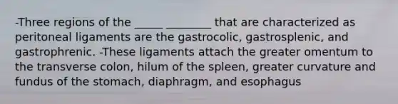 -Three regions of the _____ ________ that are characterized as peritoneal ligaments are the gastrocolic, gastrosplenic, and gastrophrenic. -These ligaments attach the greater omentum to the transverse colon, hilum of the spleen, greater curvature and fundus of the stomach, diaphragm, and esophagus