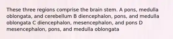 These three regions comprise <a href='https://www.questionai.com/knowledge/kLMtJeqKp6-the-brain' class='anchor-knowledge'>the brain</a> stem. A pons, medulla oblongata, and cerebellum B diencephalon, pons, and medulla oblongata C diencephalon, mesencephalon, and pons D mesencephalon, pons, and medulla oblongata