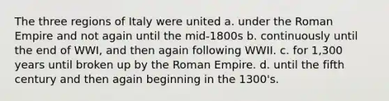 The three regions of Italy were united a. under the Roman Empire and not again until the mid-1800s b. continuously until the end of WWI, and then again following WWII. c. for 1,300 years until broken up by the Roman Empire. d. until the fifth century and then again beginning in the 1300's.