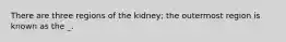 There are three regions of the kidney; the outermost region is known as the _.