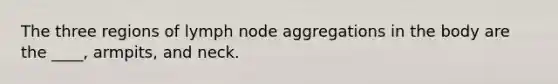 ​The three regions of lymph node aggregations in the body are the ____, armpits, and neck.