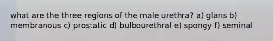 what are the three regions of the male urethra? a) glans b) membranous c) prostatic d) bulbourethral e) spongy f) seminal