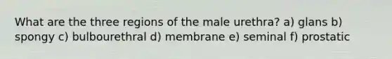 What are the three regions of the male urethra? a) glans b) spongy c) bulbourethral d) membrane e) seminal f) prostatic