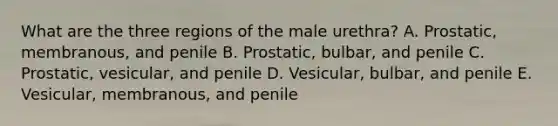 What are the three regions of the male urethra? A. Prostatic, membranous, and penile B. Prostatic, bulbar, and penile C. Prostatic, vesicular, and penile D. Vesicular, bulbar, and penile E. Vesicular, membranous, and penile