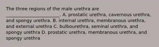 The three regions of the male urethra are ________________________. A. prostatic urethra, cavernous urethra, and spongy urethra. B. internal urethra, membranous urethra, and external urethra C. bulbourethra, seminal urethra, and spongy urethra D. prostatic urethra, membranous urethra, and spongy urethra