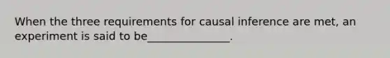 When the three requirements for causal inference are met, an experiment is said to be_______________.