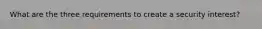 What are the three requirements to create a security interest?
