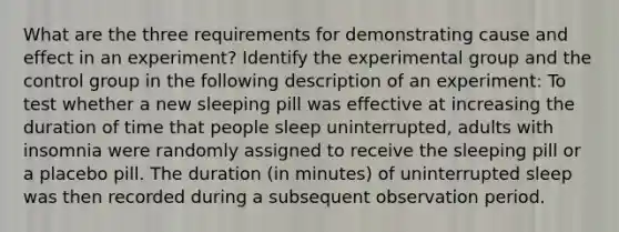 What are the three requirements for demonstrating <a href='https://www.questionai.com/knowledge/kRJV8xGm2O-cause-and-effect' class='anchor-knowledge'>cause and effect</a> in an experiment? Identify the experimental group and the control group in the following description of an experiment: To test whether a new sleeping pill was effective at increasing the duration of time that people sleep uninterrupted, adults with insomnia were randomly assigned to receive the sleeping pill or a placebo pill. The duration (in minutes) of uninterrupted sleep was then recorded during a subsequent observation period.