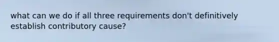 what can we do if all three requirements don't definitively establish contributory cause?