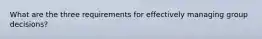 What are the three requirements for effectively managing group decisions?