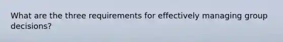 What are the three requirements for effectively managing group decisions?