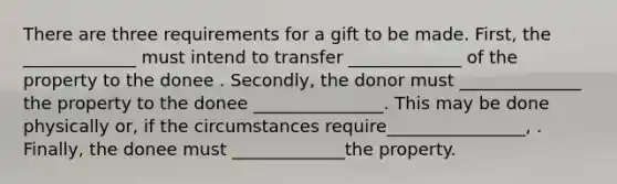 There are three requirements for a gift to be made. First, the _____________ must intend to transfer _____________ of the property to the donee . Secondly, the donor must ______________ the property to the donee _______________. This may be done physically or, if the circumstances require________________, . Finally, the donee must _____________the property.