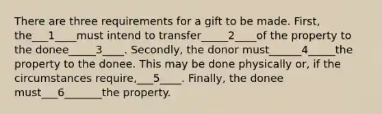 There are three requirements for a gift to be made. First, the___1____must intend to transfer_____2____of the property to the donee_____3____. Secondly, the donor must______4_____the property to the donee. This may be done physically or, if the circumstances require,___5____. Finally, the donee must___6_______the property.