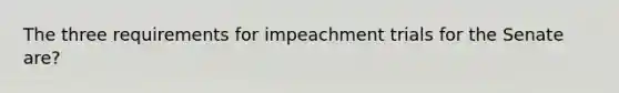 The three requirements for impeachment trials for the Senate are?