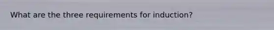 What are the three requirements for induction?
