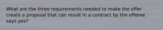 What are the three requirements needed to make the offer create a proposal that can result in a contract by the offeree says yes?