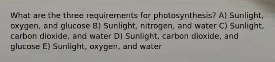 What are the three requirements for photosynthesis? A) Sunlight, oxygen, and glucose B) Sunlight, nitrogen, and water C) Sunlight, carbon dioxide, and water D) Sunlight, carbon dioxide, and glucose E) Sunlight, oxygen, and water