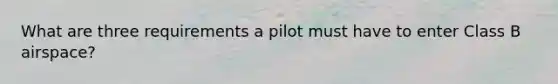 What are three requirements a pilot must have to enter Class B airspace?